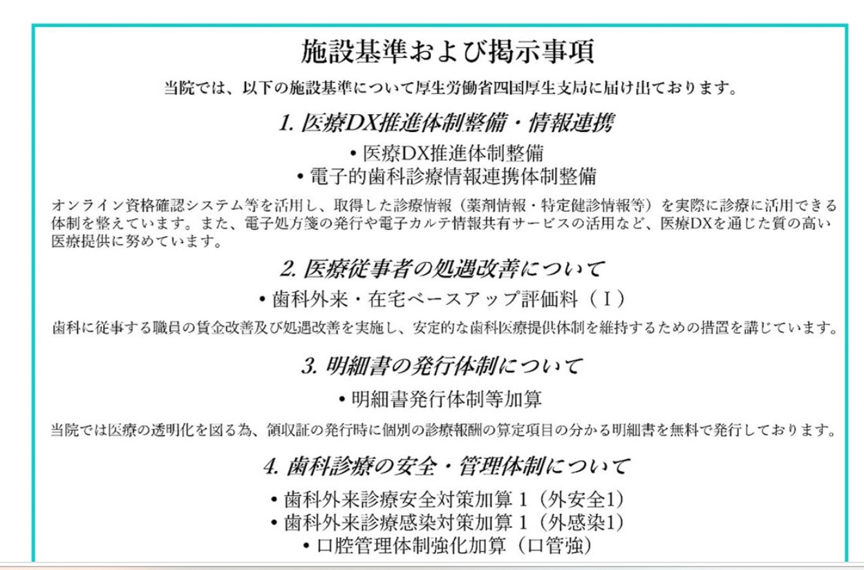 施設基準および掲示事項　当院では、以下の施設基準について厚生労働省四国厚生支局に届け出ております。　1.医療DX推進体制整備・情報連携　・医療DX推進体制整備　・電子的歯科医療情報連携体制整備　オンライン資格確認システム等を活用し、取得した診療情報（薬剤情報・特定検診情報等）を実際に診療に活用できる体制を整えています。また、電子処方箋の発行や電子カルテ情報共有サービスの活用など、医療DXを通じた質の高い医療提供に努めています。　2.医療従事者の処遇改善について　・歯科外来・在宅ベースアップ評価料（Ｉ）　歯科に従事する職員の賃金改善及び処遇改善を実施し、安定的な歯科医療提供体制を維持するための措置を講じています。　3.明細書の発行体制について　・明細書発行体制等加算　当院では医療の透明化を図る為、領収書の発行時に個別の診療報酬の算定項目の分かる明細書を無料で発行しております。　4.歯科診療の安全・管理体制について　・歯科外来診療安全対策加算１（外安全１）　・歯科外来診療感染対策加算１（外感染１）　・口腔管理体制強化加算（口腔強）